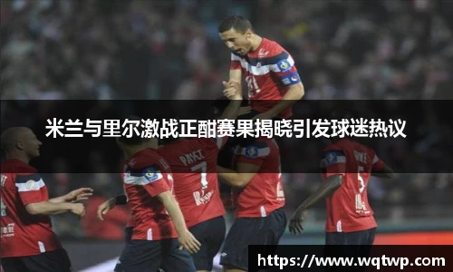 米兰与里尔激战正酣赛果揭晓引发球迷热议