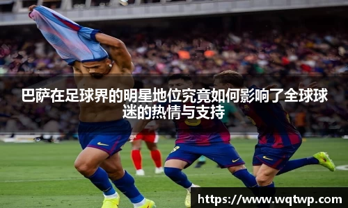 巴萨在足球界的明星地位究竟如何影响了全球球迷的热情与支持